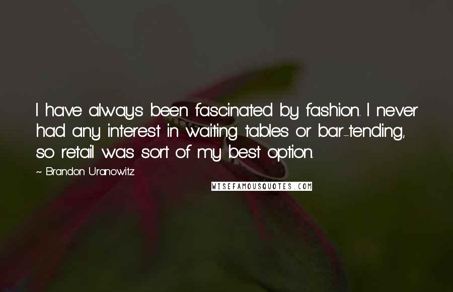 Brandon Uranowitz Quotes: I have always been fascinated by fashion. I never had any interest in waiting tables or bar-tending, so retail was sort of my best option.