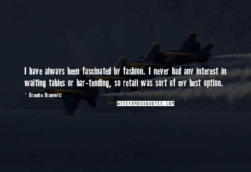 Brandon Uranowitz Quotes: I have always been fascinated by fashion. I never had any interest in waiting tables or bar-tending, so retail was sort of my best option.