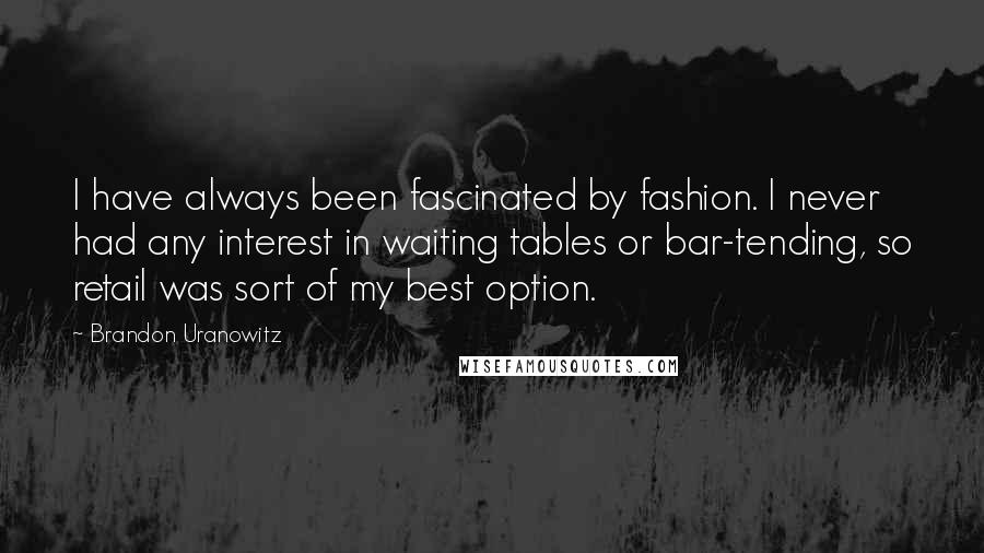 Brandon Uranowitz Quotes: I have always been fascinated by fashion. I never had any interest in waiting tables or bar-tending, so retail was sort of my best option.