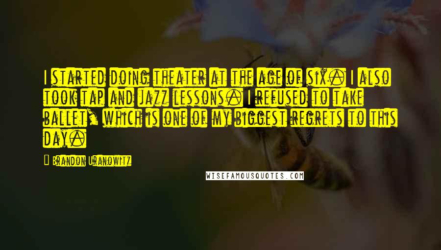 Brandon Uranowitz Quotes: I started doing theater at the age of six. I also took tap and jazz lessons. I refused to take ballet, which is one of my biggest regrets to this day.