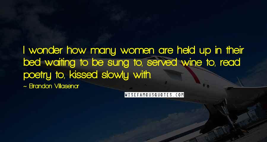 Brandon Villasenor Quotes: I wonder how many women are held up in their bed waiting to be sung to, served wine to, read poetry to, kissed slowly with.