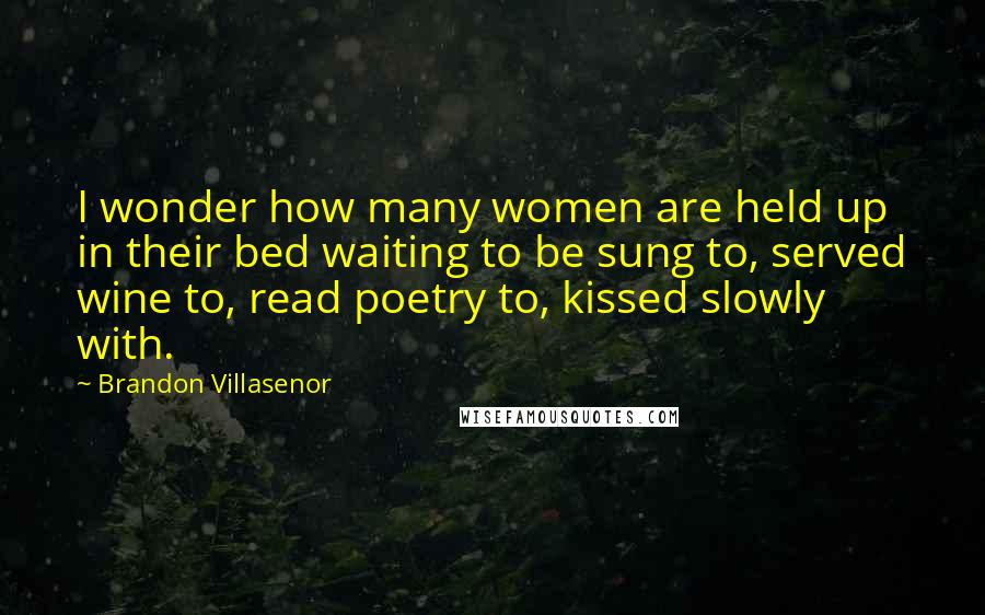 Brandon Villasenor Quotes: I wonder how many women are held up in their bed waiting to be sung to, served wine to, read poetry to, kissed slowly with.
