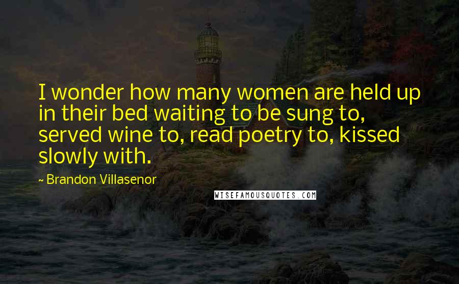 Brandon Villasenor Quotes: I wonder how many women are held up in their bed waiting to be sung to, served wine to, read poetry to, kissed slowly with.