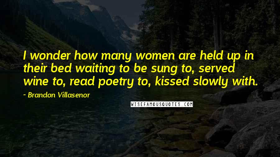 Brandon Villasenor Quotes: I wonder how many women are held up in their bed waiting to be sung to, served wine to, read poetry to, kissed slowly with.