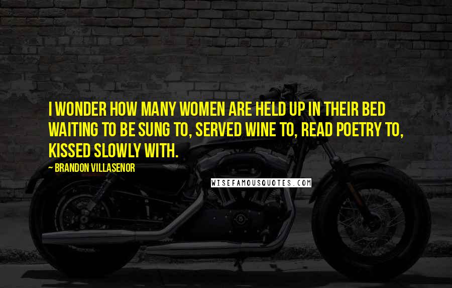 Brandon Villasenor Quotes: I wonder how many women are held up in their bed waiting to be sung to, served wine to, read poetry to, kissed slowly with.