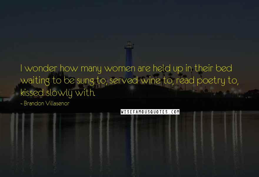 Brandon Villasenor Quotes: I wonder how many women are held up in their bed waiting to be sung to, served wine to, read poetry to, kissed slowly with.