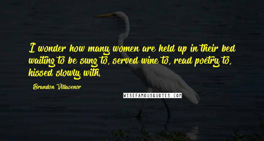 Brandon Villasenor Quotes: I wonder how many women are held up in their bed waiting to be sung to, served wine to, read poetry to, kissed slowly with.