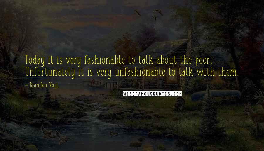 Brandon Vogt Quotes: Today it is very fashionable to talk about the poor. Unfortunately it is very unfashionable to talk with them.