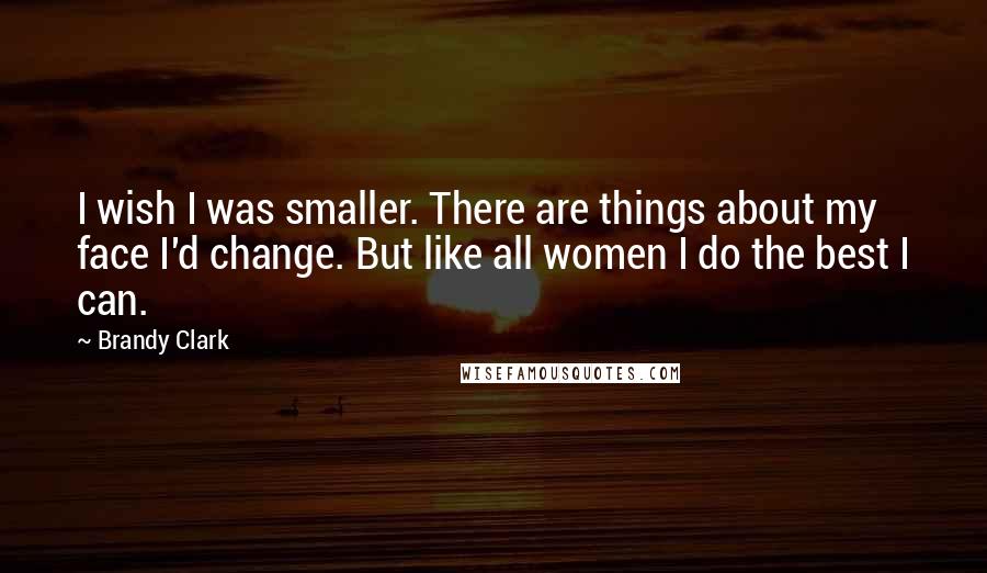 Brandy Clark Quotes: I wish I was smaller. There are things about my face I'd change. But like all women I do the best I can.
