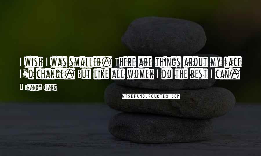 Brandy Clark Quotes: I wish I was smaller. There are things about my face I'd change. But like all women I do the best I can.