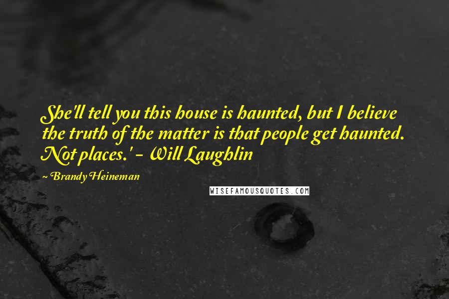 Brandy Heineman Quotes: She'll tell you this house is haunted, but I believe the truth of the matter is that people get haunted. Not places.' - Will Laughlin