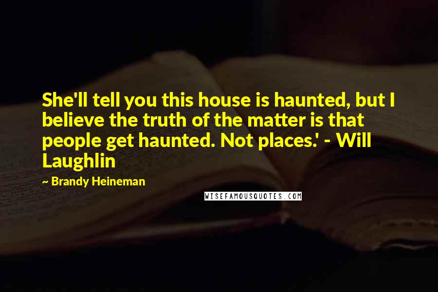 Brandy Heineman Quotes: She'll tell you this house is haunted, but I believe the truth of the matter is that people get haunted. Not places.' - Will Laughlin