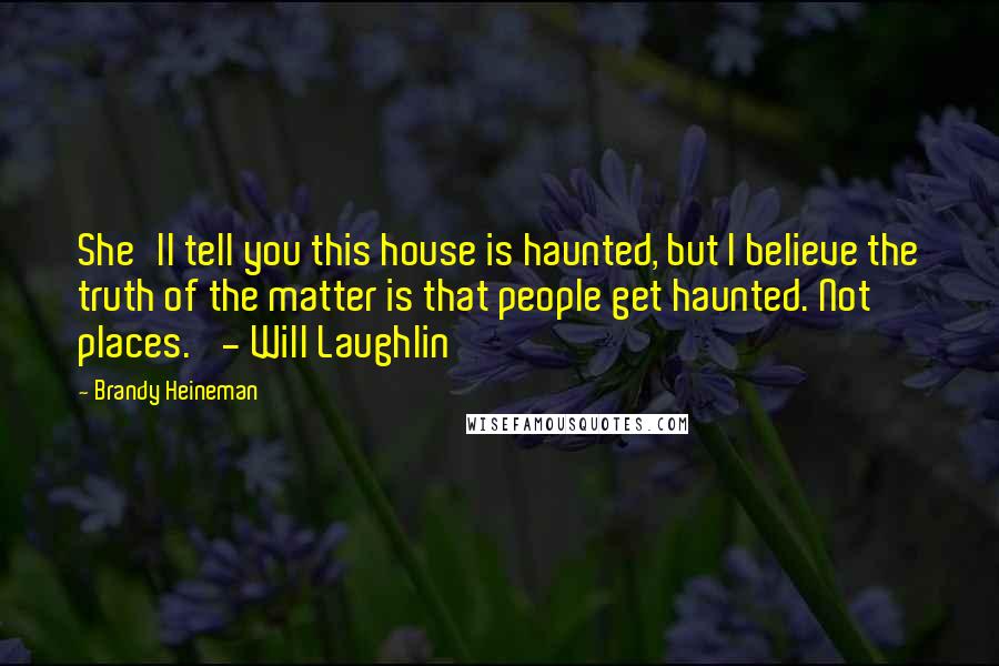 Brandy Heineman Quotes: She'll tell you this house is haunted, but I believe the truth of the matter is that people get haunted. Not places.' - Will Laughlin