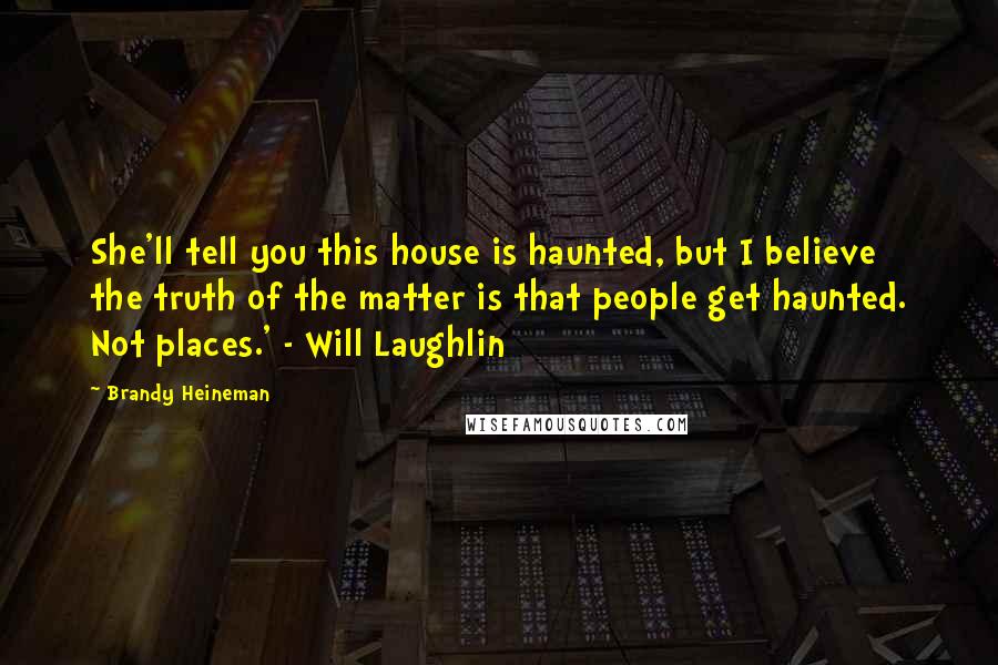 Brandy Heineman Quotes: She'll tell you this house is haunted, but I believe the truth of the matter is that people get haunted. Not places.' - Will Laughlin