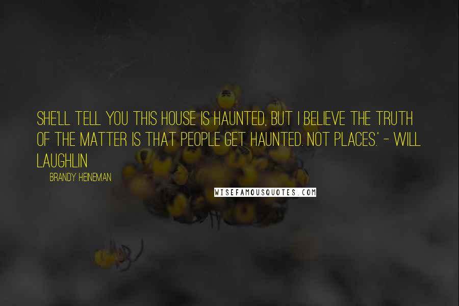 Brandy Heineman Quotes: She'll tell you this house is haunted, but I believe the truth of the matter is that people get haunted. Not places.' - Will Laughlin