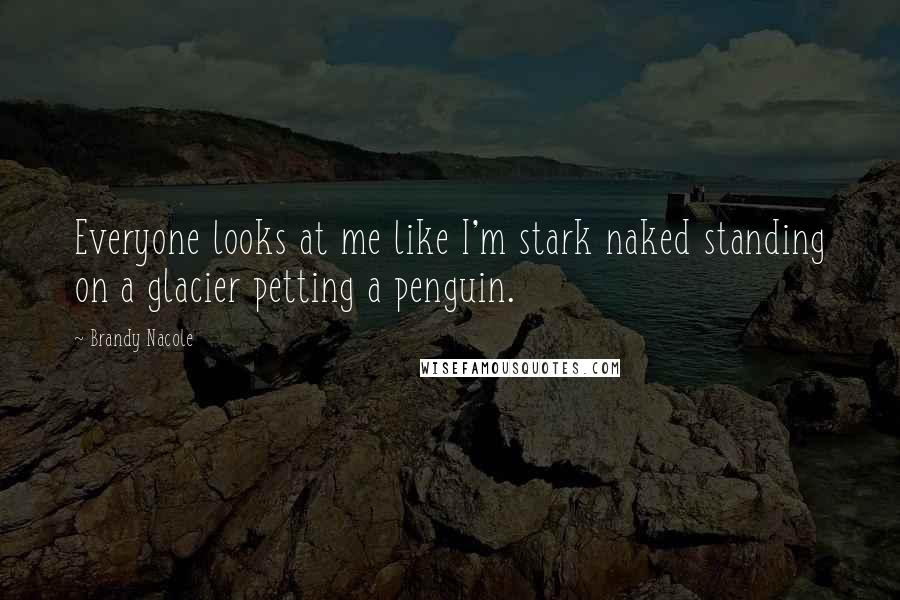 Brandy Nacole Quotes: Everyone looks at me like I'm stark naked standing on a glacier petting a penguin.