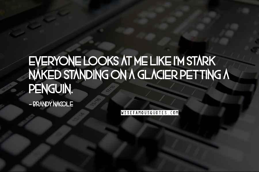 Brandy Nacole Quotes: Everyone looks at me like I'm stark naked standing on a glacier petting a penguin.