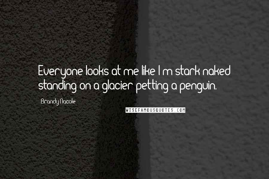 Brandy Nacole Quotes: Everyone looks at me like I'm stark naked standing on a glacier petting a penguin.