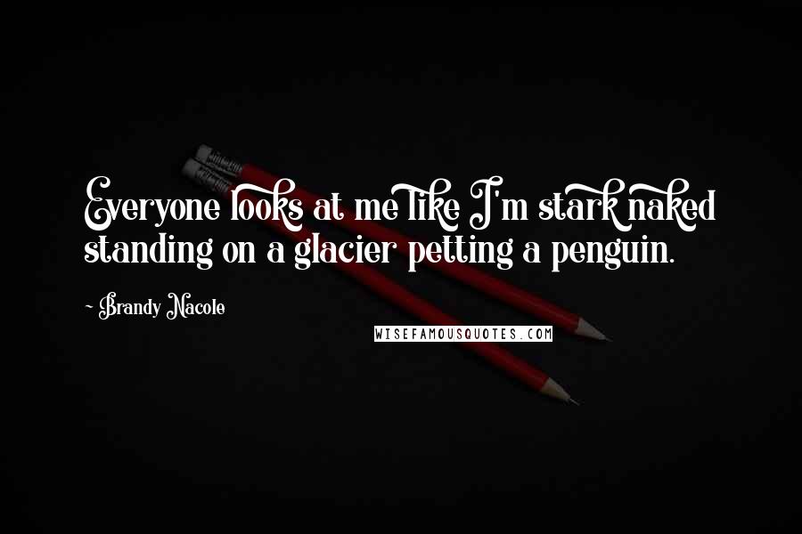 Brandy Nacole Quotes: Everyone looks at me like I'm stark naked standing on a glacier petting a penguin.