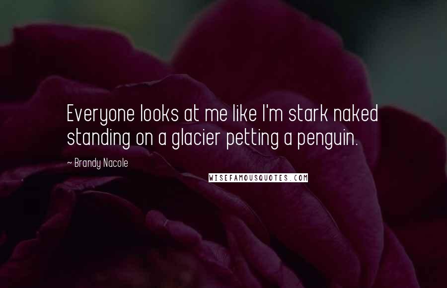 Brandy Nacole Quotes: Everyone looks at me like I'm stark naked standing on a glacier petting a penguin.