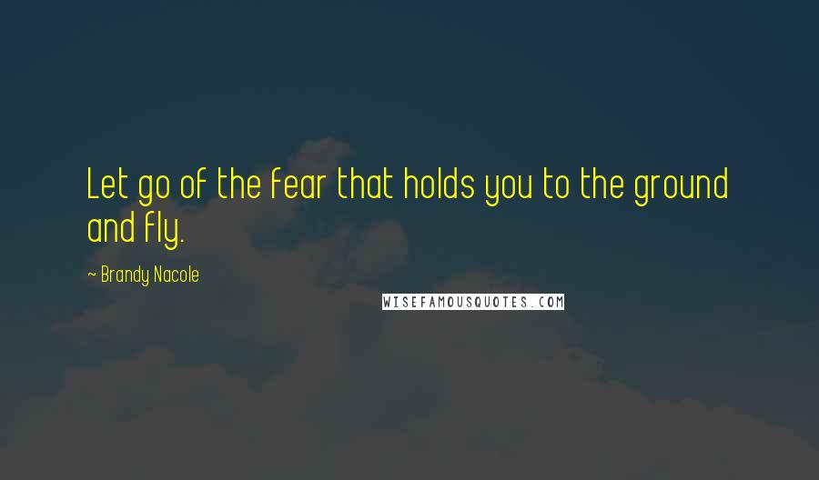 Brandy Nacole Quotes: Let go of the fear that holds you to the ground and fly.