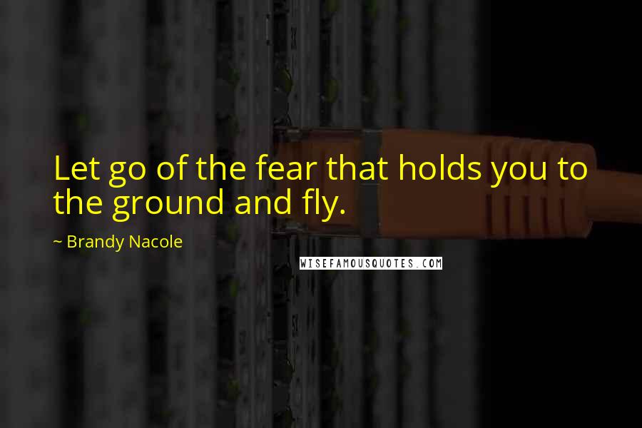 Brandy Nacole Quotes: Let go of the fear that holds you to the ground and fly.