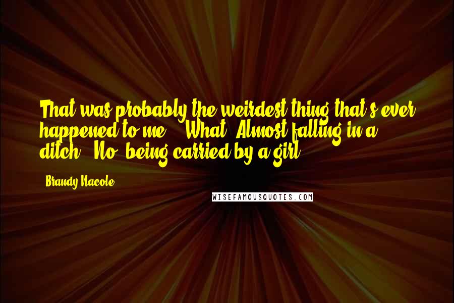 Brandy Nacole Quotes: That was probably the weirdest thing that's ever happened to me." "What? Almost falling in a ditch?""No, being carried by a girl.