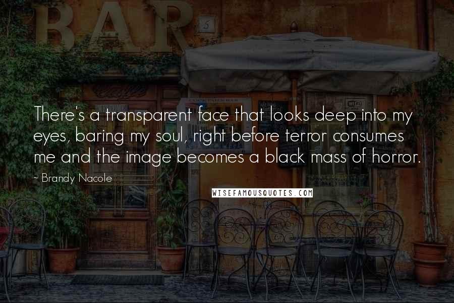 Brandy Nacole Quotes: There's a transparent face that looks deep into my eyes, baring my soul, right before terror consumes me and the image becomes a black mass of horror.