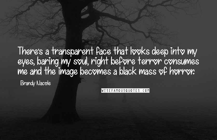 Brandy Nacole Quotes: There's a transparent face that looks deep into my eyes, baring my soul, right before terror consumes me and the image becomes a black mass of horror.