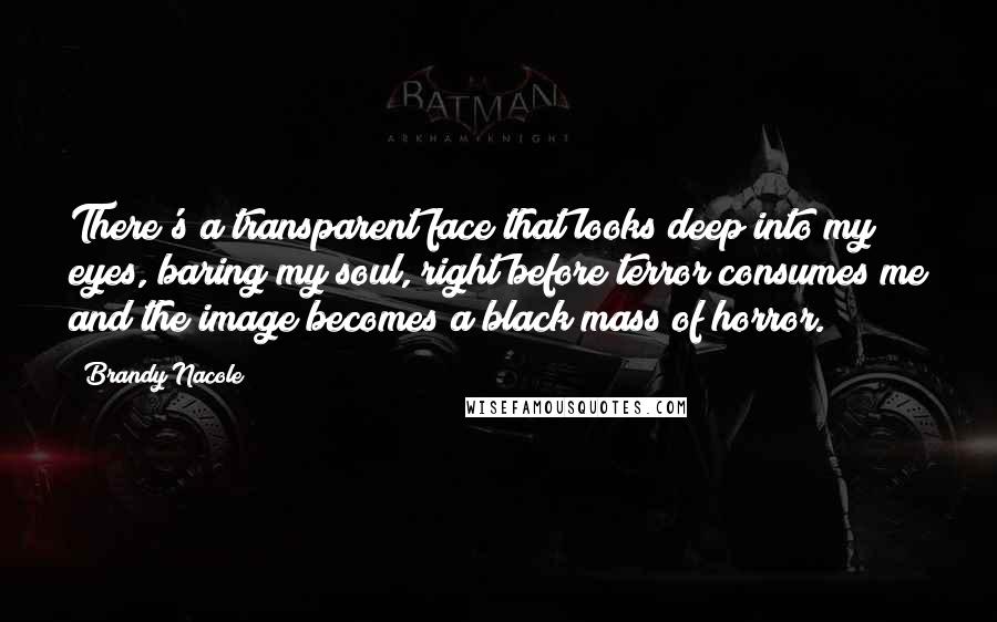 Brandy Nacole Quotes: There's a transparent face that looks deep into my eyes, baring my soul, right before terror consumes me and the image becomes a black mass of horror.