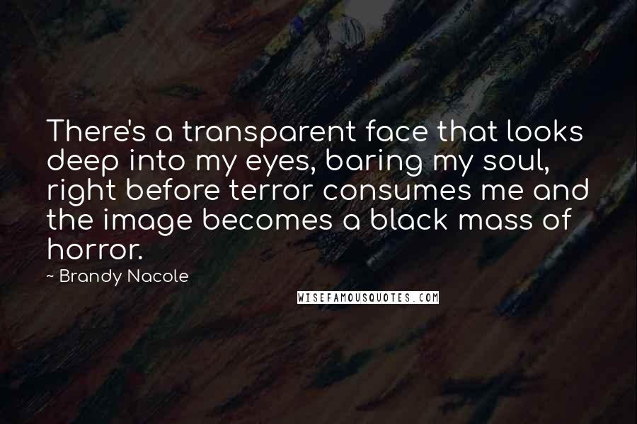 Brandy Nacole Quotes: There's a transparent face that looks deep into my eyes, baring my soul, right before terror consumes me and the image becomes a black mass of horror.