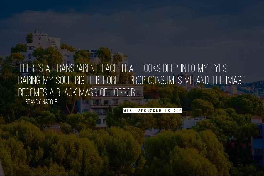 Brandy Nacole Quotes: There's a transparent face that looks deep into my eyes, baring my soul, right before terror consumes me and the image becomes a black mass of horror.