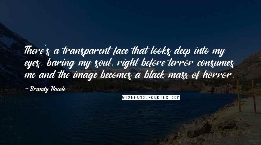 Brandy Nacole Quotes: There's a transparent face that looks deep into my eyes, baring my soul, right before terror consumes me and the image becomes a black mass of horror.