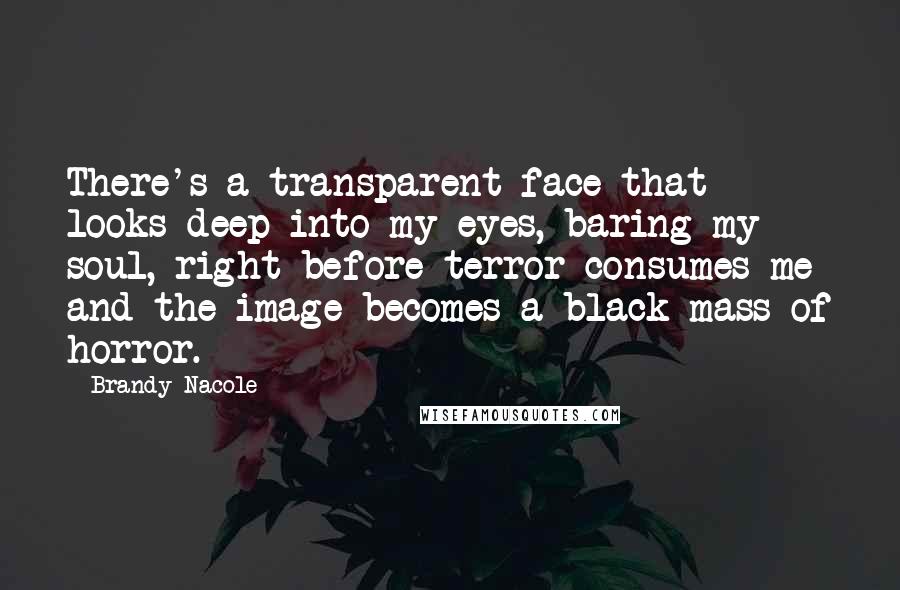 Brandy Nacole Quotes: There's a transparent face that looks deep into my eyes, baring my soul, right before terror consumes me and the image becomes a black mass of horror.