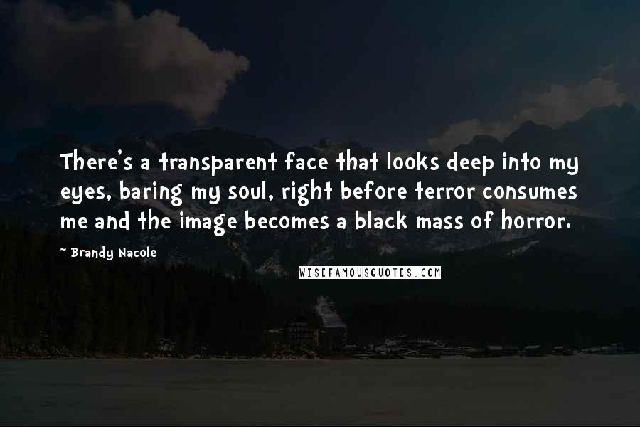 Brandy Nacole Quotes: There's a transparent face that looks deep into my eyes, baring my soul, right before terror consumes me and the image becomes a black mass of horror.