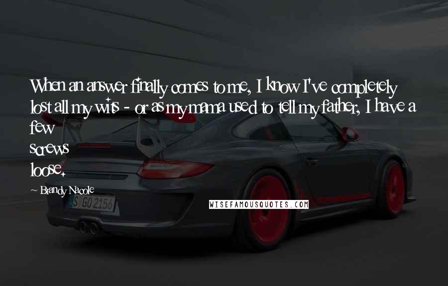 Brandy Nacole Quotes: When an answer finally comes to me, I know I've completely lost all my wits - or as my mama used to tell my father, I have a few screws loose.