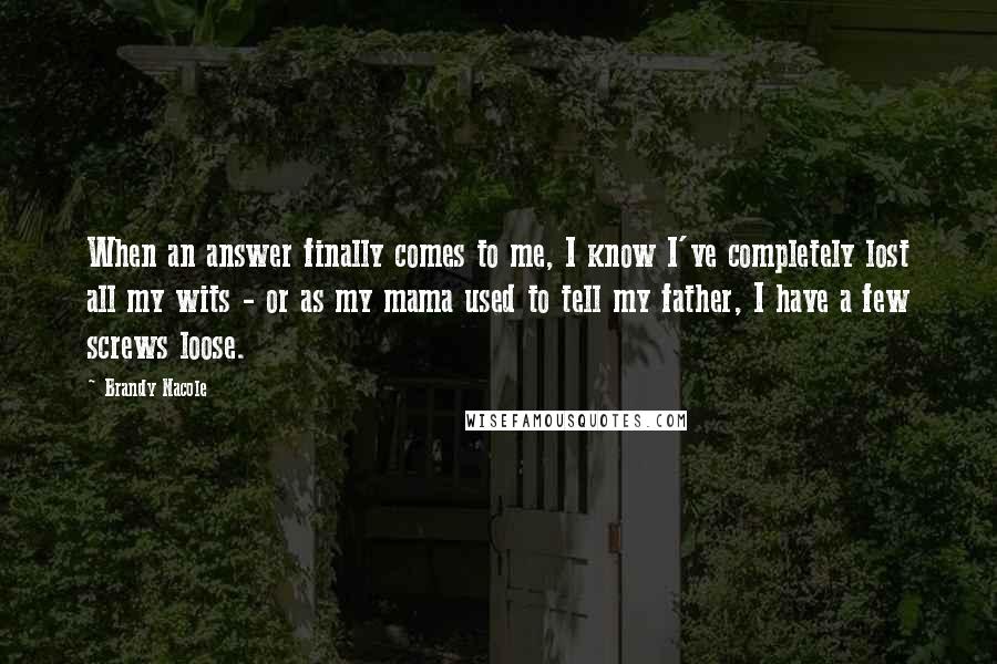 Brandy Nacole Quotes: When an answer finally comes to me, I know I've completely lost all my wits - or as my mama used to tell my father, I have a few screws loose.