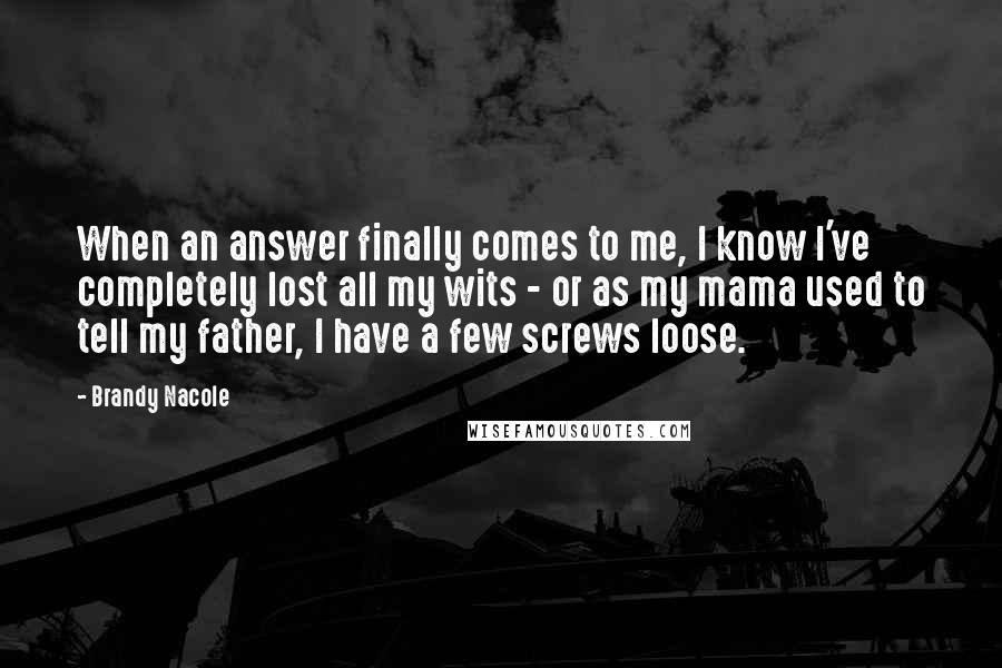 Brandy Nacole Quotes: When an answer finally comes to me, I know I've completely lost all my wits - or as my mama used to tell my father, I have a few screws loose.