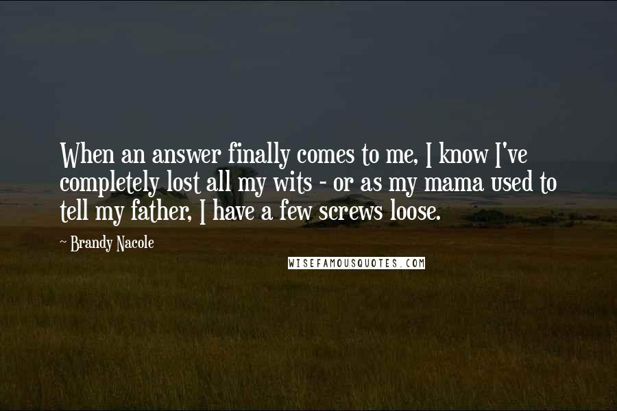 Brandy Nacole Quotes: When an answer finally comes to me, I know I've completely lost all my wits - or as my mama used to tell my father, I have a few screws loose.