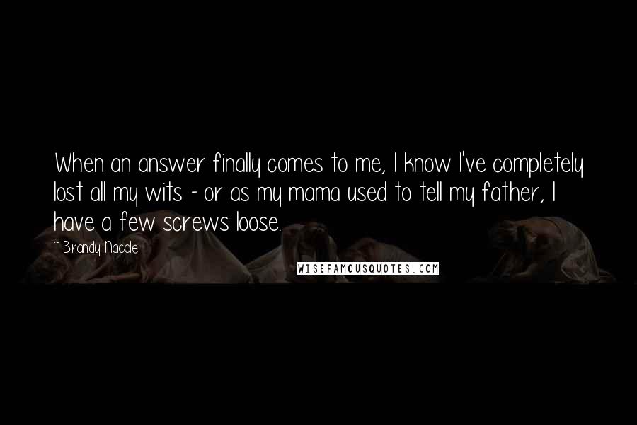 Brandy Nacole Quotes: When an answer finally comes to me, I know I've completely lost all my wits - or as my mama used to tell my father, I have a few screws loose.