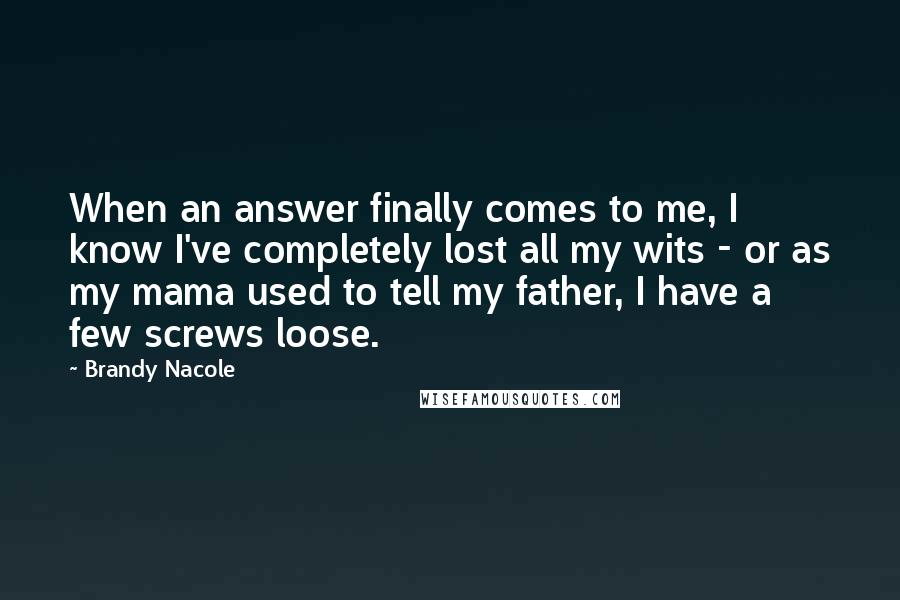 Brandy Nacole Quotes: When an answer finally comes to me, I know I've completely lost all my wits - or as my mama used to tell my father, I have a few screws loose.