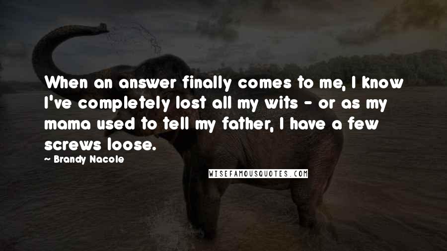 Brandy Nacole Quotes: When an answer finally comes to me, I know I've completely lost all my wits - or as my mama used to tell my father, I have a few screws loose.