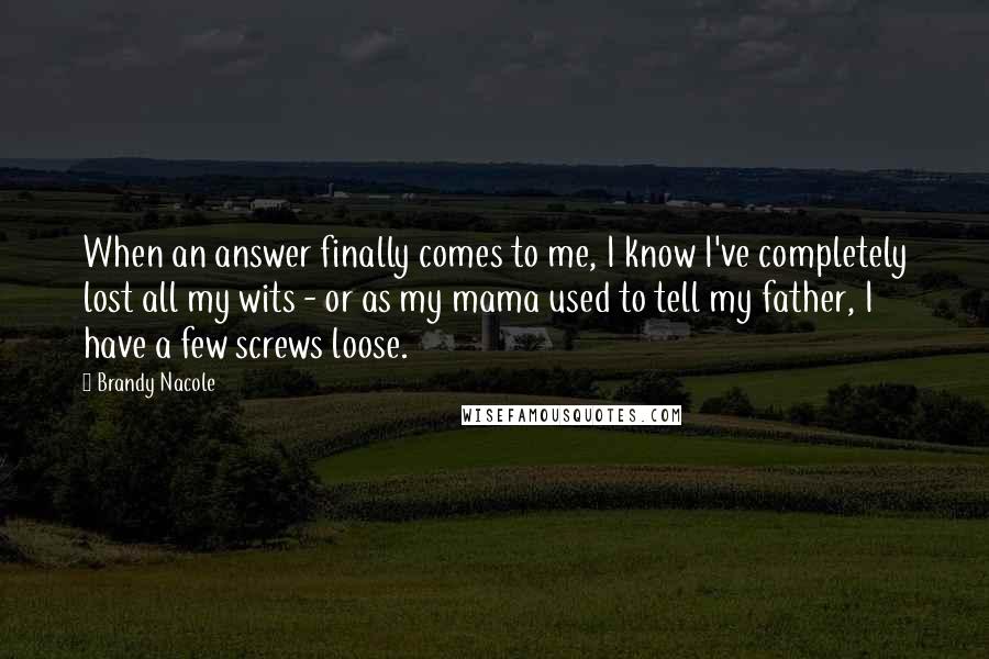 Brandy Nacole Quotes: When an answer finally comes to me, I know I've completely lost all my wits - or as my mama used to tell my father, I have a few screws loose.