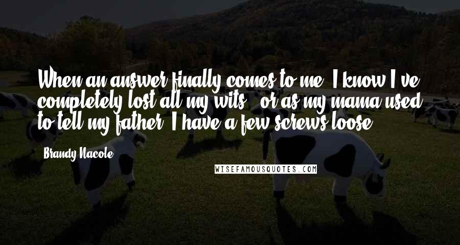 Brandy Nacole Quotes: When an answer finally comes to me, I know I've completely lost all my wits - or as my mama used to tell my father, I have a few screws loose.