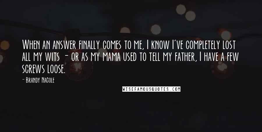 Brandy Nacole Quotes: When an answer finally comes to me, I know I've completely lost all my wits - or as my mama used to tell my father, I have a few screws loose.