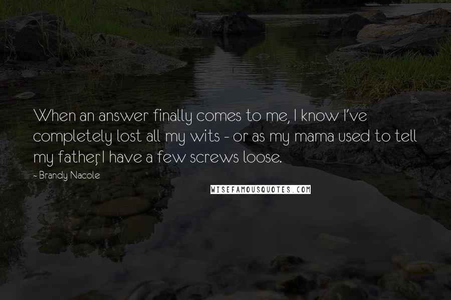 Brandy Nacole Quotes: When an answer finally comes to me, I know I've completely lost all my wits - or as my mama used to tell my father, I have a few screws loose.