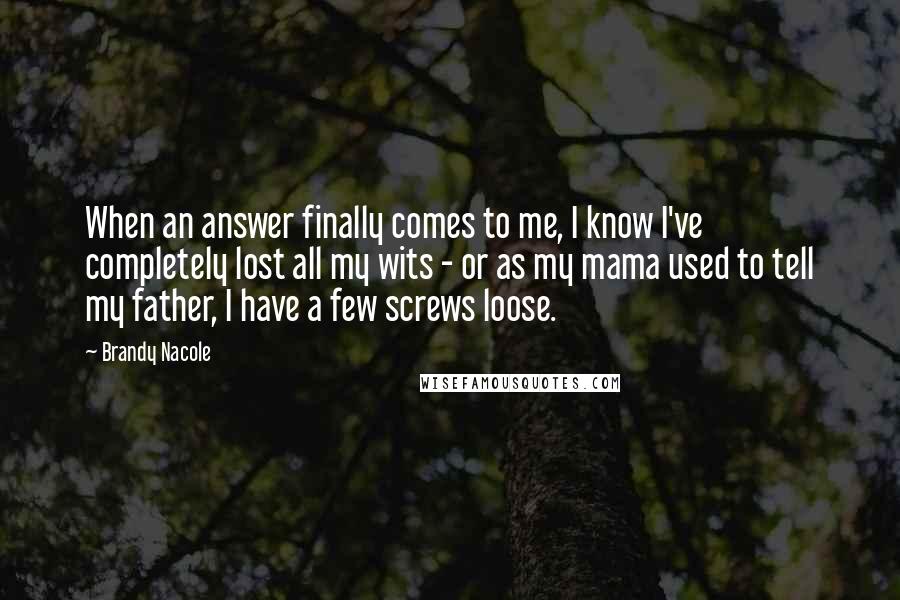 Brandy Nacole Quotes: When an answer finally comes to me, I know I've completely lost all my wits - or as my mama used to tell my father, I have a few screws loose.