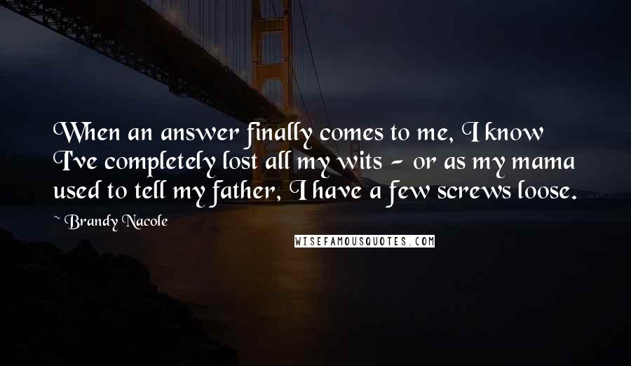 Brandy Nacole Quotes: When an answer finally comes to me, I know I've completely lost all my wits - or as my mama used to tell my father, I have a few screws loose.