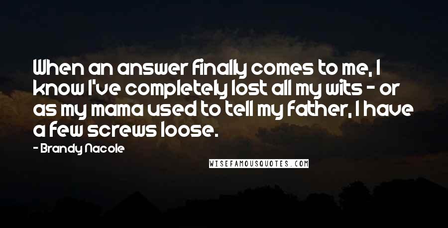 Brandy Nacole Quotes: When an answer finally comes to me, I know I've completely lost all my wits - or as my mama used to tell my father, I have a few screws loose.