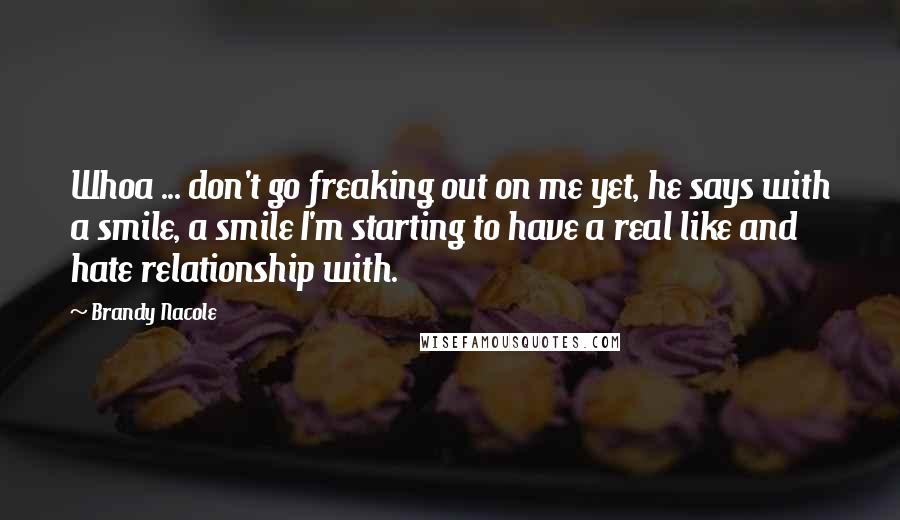 Brandy Nacole Quotes: Whoa ... don't go freaking out on me yet, he says with a smile, a smile I'm starting to have a real like and hate relationship with.